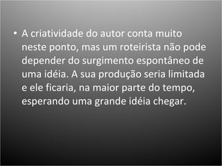 A criatividade do autor conta muito neste ponto, mas um roteirista não pode depender do surgimento espontâneo de uma idéia. A sua produção seria limitada e ele ficaria, na maior parte do tempo, esperando uma grande idéia chegar.  
