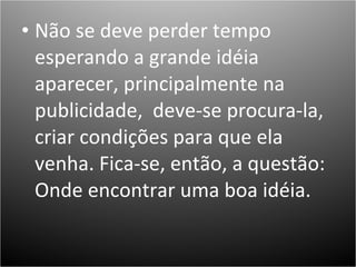 Não se deve perder tempo esperando a grande idéia aparecer, principalmente na publicidade,  deve-se procura-la, criar condições para que ela venha. Fica-se, então, a questão: Onde encontrar uma boa idéia.  