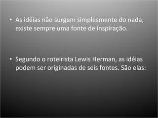 As idéias não surgem simplesmente do nada, existe sempre uma fonte de inspiração.  Segundo o roteirista Lewis Herman, as idéias podem ser originadas de seis fontes. São elas: 