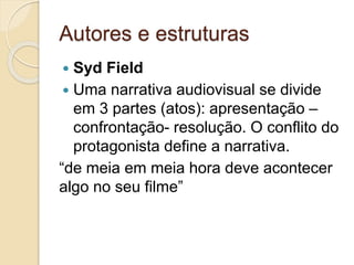 Autores e estruturas
 Syd Field
 Uma narrativa audiovisual se divide
em 3 partes (atos): apresentação –
confrontação- resolução. O conflito do
protagonista define a narrativa.
“de meia em meia hora deve acontecer
algo no seu filme”
 