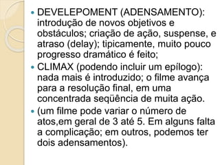  DEVELEPOMENT (ADENSAMENTO):
introdução de novos objetivos e
obstáculos; criação de ação, suspense, e
atraso (delay); tipicamente, muito pouco
progresso dramático é feito;
 CLIMAX (podendo incluir um epílogo):
nada mais é introduzido; o filme avança
para a resolução final, em uma
concentrada seqüência de muita ação.
 (um filme pode variar o número de
atos,em geral de 3 até 5. Em alguns falta
a complicação; em outros, podemos ter
dois adensamentos).
 