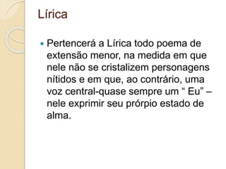 Lírica
 Pertencerá a Lírica todo poema de
extensão menor, na medida em que
nele não se cristalizem personagens
nítidos e em que, ao contrário, uma
voz central-quase sempre um “ Eu” –
nele exprimir seu prórpio estado de
alma.
 