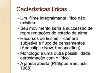 Cacterísticas líricas
 Um filme integralmente lírico não
existiria
 Seu movimento seria a successão de
representações do estado da alma
 Recursos de lirismo – câmera
subjetiva e fluxo de pensamentos
(Apocalipse Now, transpoitting)
 Monólogo é uma outra possibilidade
aproximação com o lírico
 A janela aberta (Phillippe Barcinski,
1988)
 