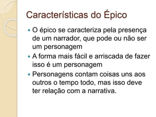 Características do Épico
 O épico se caracteriza pela presença
de um narrador, que pode ou não ser
um personagem
 A forma mais fácil e arriscada de fazer
isso é um personagem
 Personagens contam coisas uns aos
outros o tempo todo, mas isso deve
ter relação com a narrativa.
 