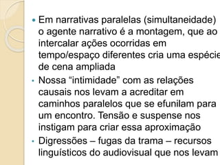  Em narrativas paralelas (simultaneidade)
o agente narrativo é a montagem, que ao
intercalar ações ocorridas em
tempo/espaço diferentes cria uma espécie
de cena ampliada
• Nossa “intimidade” com as relações
causais nos levam a acreditar em
caminhos paralelos que se efunilam para
um encontro. Tensão e suspense nos
instigam para criar essa aproximação
• Digressões – fugas da trama – recursos
linguísticos do audiovisual que nos levam
 