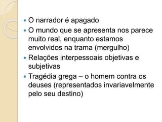  O narrador é apagado
 O mundo que se apresenta nos parece
muito real, enquanto estamos
envolvidos na trama (mergulho)
 Relações interpessoais objetivas e
subjetivas
 Tragédia grega – o homem contra os
deuses (representados invariavelmente
pelo seu destino)
 