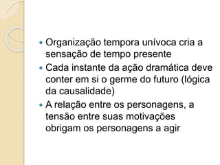  Organização tempora unívoca cria a
sensação de tempo presente
 Cada instante da ação dramática deve
conter em si o germe do futuro (lógica
da causalidade)
 A relação entre os personagens, a
tensão entre suas motivações
obrigam os personagens a agir
 