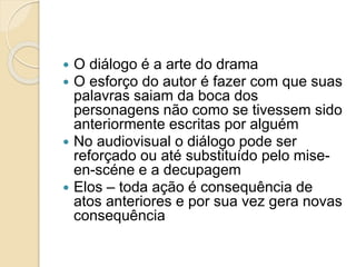  O diálogo é a arte do drama
 O esforço do autor é fazer com que suas
palavras saiam da boca dos
personagens não como se tivessem sido
anteriormente escritas por alguém
 No audiovisual o diálogo pode ser
reforçado ou até substituído pelo mise-
en-scéne e a decupagem
 Elos – toda ação é consequência de
atos anteriores e por sua vez gera novas
consequência
 
