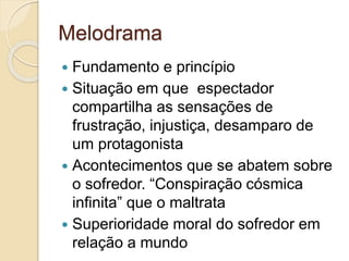 Melodrama
 Fundamento e princípio
 Situação em que espectador
compartilha as sensações de
frustração, injustiça, desamparo de
um protagonista
 Acontecimentos que se abatem sobre
o sofredor. “Conspiração cósmica
infinita” que o maltrata
 Superioridade moral do sofredor em
relação a mundo
 
