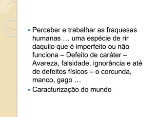  Perceber e trabalhar as fraquesas
humanas … uma espécie de rir
daquilo que é imperfeito ou não
funciona – Defeito de caráter –
Avareza, falsidade, ignorância e até
de defeitos físicos – o corcunda,
manco, gago …
 Caracturização do mundo
 