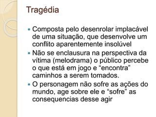 Tragédia
 Composta pelo desenrolar implacável
de uma situação, que desenvolve um
conflito aparentemente insolúvel
 Não se enclausura na perspectiva da
vítima (melodrama) o público percebe
o que está em jogo e “encontra”
caminhos a serem tomados.
 O personagem não sofre as ações do
mundo, age sobre ele e “sofre” as
consequencias desse agir
 