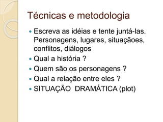 Técnicas e metodologia
 Escreva as idéias e tente juntá-las.
Personagens, lugares, situaçãoes,
conflitos, diálogos
 Qual a história ?
 Quem são os personagens ?
 Qual a relação entre eles ?
 SITUAÇÃO DRAMÁTICA (plot)
 