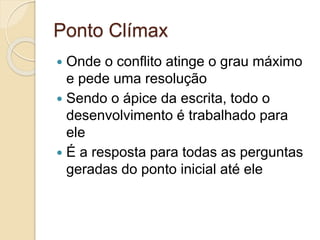 Ponto Clímax
 Onde o conflito atinge o grau máximo
e pede uma resolução
 Sendo o ápice da escrita, todo o
desenvolvimento é trabalhado para
ele
 É a resposta para todas as perguntas
geradas do ponto inicial até ele
 