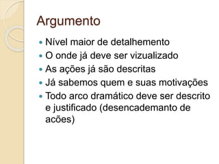 Argumento
 Nível maior de detalhemento
 O onde já deve ser vizualizado
 As ações já são descritas
 Já sabemos quem e suas motivações
 Todo arco dramático deve ser descrito
e justificado (desencademanto de
acões)
 