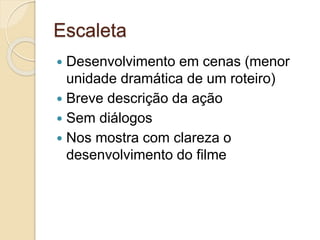 Escaleta
 Desenvolvimento em cenas (menor
unidade dramática de um roteiro)
 Breve descrição da ação
 Sem diálogos
 Nos mostra com clareza o
desenvolvimento do filme
 