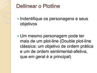 Dellinear o Plotline
 Indentifique os personagens e seus
objetivos
 Um mesmo personagem pode ter
mais de um plot-line (Double plot-line
clássica: um objetivo de ordem prática
e um de ordem sentimental-afetiva,
que em geral é a principal)
 