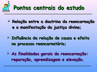 Pontos centrais do estudoPontos centrais do estudo
 Relação entre a doutrina da reencarnaçãoRelação entre a doutrina da reencarnação
e a manifestação da justiça divina;e a manifestação da justiça divina;
 Influência da relação de causa e efeitoInfluência da relação de causa e efeito
no processo reencarnatório;no processo reencarnatório;
 As finalidades gerais da reencarnação:As finalidades gerais da reencarnação:
reparação, aprendizagem e elevação.reparação, aprendizagem e elevação.
 