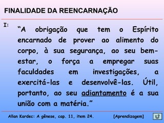 I:
“A obrigação que tem o Espírito
encarnado de prover ao alimento do
corpo, à sua segurança, ao seu bem-
estar, o força a empregar suas
faculdades em investigações, a
exercitá-las e desenvolvê-las. Útil,
portanto, ao seu adiantamento é a sua
união com a matéria.”
Allan Kardec: A gênese, cap. 11, item 24. [Aprendizagem]
FINALIDADE DA REENCARNAÇÃOFINALIDADE DA REENCARNAÇÃO
 