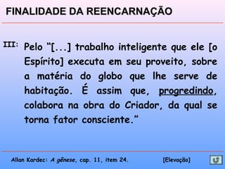III: Pelo “[...] trabalho inteligente que ele [o
Espírito] executa em seu proveito, sobre
a matéria do globo que lhe serve de
habitação. É assim que, progredindo,
colabora na obra do Criador, da qual se
torna fator consciente.”
Allan Kardec: A gênese, cap. 11, item 24. [Elevação]
FINALIDADE DA REENCARNAÇÃOFINALIDADE DA REENCARNAÇÃO
 