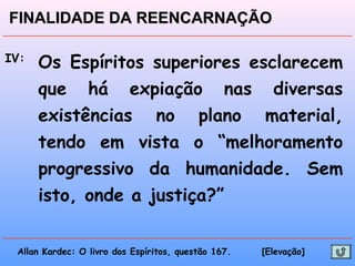 IV: Os Espíritos superiores esclarecem
que há expiação nas diversas
existências no plano material,
tendo em vista o “melhoramento
progressivo da humanidade. Sem
isto, onde a justiça?”
Allan Kardec: O livro dos Espíritos, questão 167. [Elevação]
FINALIDADE DA REENCARNAÇÃOFINALIDADE DA REENCARNAÇÃO
 