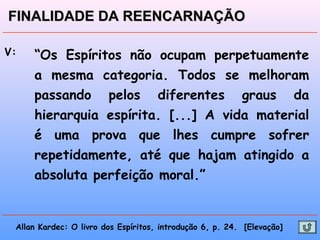 V: “Os Espíritos não ocupam perpetuamente
a mesma categoria. Todos se melhoram
passando pelos diferentes graus da
hierarquia espírita. [...] A vida material
é uma prova que lhes cumpre sofrer
repetidamente, até que hajam atingido a
absoluta perfeição moral.”
Allan Kardec: O livro dos Espíritos, introdução 6, p. 24. [Elevação]
FINALIDADE DA REENCARNAÇÃOFINALIDADE DA REENCARNAÇÃO
 