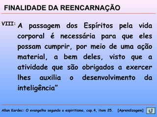 Allan Kardec: O evangelho segundo o espiritismo, cap.4, item 25. [Aprendizagem]
FINALIDADE DA REENCARNAÇÃOFINALIDADE DA REENCARNAÇÃO
VIII: A passagem dos Espíritos pela vida
corporal é necessária para que eles
possam cumprir, por meio de uma ação
material, a bem deles, visto que a
atividade que são obrigados a exercer
lhes auxilia o desenvolvimento da
inteligência”
 