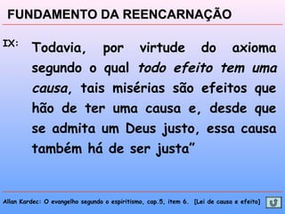 Allan Kardec: O evangelho segundo o espiritismo, cap.5, item 6. [Lei de causa e efeito]
FUNDAMENTO DA REENCARNAÇÃOFUNDAMENTO DA REENCARNAÇÃO
IX:
Todavia, por virtude do axioma
segundo o qual todo efeito tem uma
causa, tais misérias são efeitos que
hão de ter uma causa e, desde que
se admita um Deus justo, essa causa
também há de ser justa”
 