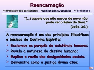 A reencarnação é um dos princípios filosóficosA reencarnação é um dos princípios filosóficos
e básicos da Doutrina Espírita:e básicos da Doutrina Espírita:
 Esclarece os porquês da existência humana;Esclarece os porquês da existência humana;
 Revela a natureza do destino humano;Revela a natureza do destino humano;
 Explica a razão das desigualdades sociais;Explica a razão das desigualdades sociais;
 Demonstra como a justiça divina atua;Demonstra como a justiça divina atua;
ReencarnaçãoReencarnação
•Pluralidade das existênciasPluralidade das existências •Existências sucessivasExistências sucessivas •Palingênese
““(...) aquele que não nascer de novo não(...) aquele que não nascer de novo não
pode ver o Reino de Deus.”pode ver o Reino de Deus.”
(João, 3:3.)(João, 3:3.)
 