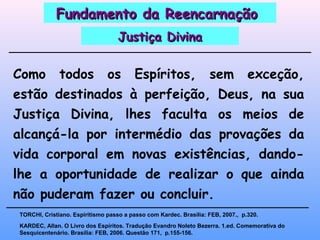 Como todos os Espíritos, sem exceção,
estão destinados à perfeição, Deus, na sua
Justiça Divina, lhes faculta os meios de
alcançá-la por intermédio das provações da
vida corporal em novas existências, dando-
lhe a oportunidade de realizar o que ainda
não puderam fazer ou concluir.
KARDEC, Allan. O Livro dos Espíritos. Tradução Evandro Noleto Bezerra. 1.ed. Comemorativa do
Sesquicentenário. Brasília: FEB, 2006. Questão 171, p.155-156.
TORCHI, Cristiano. Espiritismo passo a passo com Kardec. Brasília: FEB, 2007., p.320.
Fundamento da ReencarnaçãoFundamento da Reencarnação
Justiça DivinaJustiça Divina
 