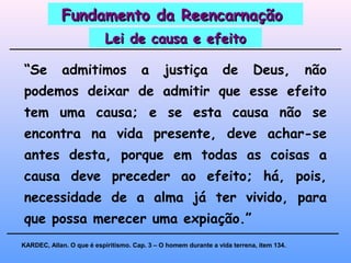 “Se admitimos a justiça de Deus, não
podemos deixar de admitir que esse efeito
tem uma causa; e se esta causa não se
encontra na vida presente, deve achar-se
antes desta, porque em todas as coisas a
causa deve preceder ao efeito; há, pois,
necessidade de a alma já ter vivido, para
que possa merecer uma expiação.”
KARDEC, Allan. O que é espiritismo. Cap. 3 – O homem durante a vida terrena, item 134.
Fundamento da ReencarnaçãoFundamento da Reencarnação
Lei de causa e efeitoLei de causa e efeito
 