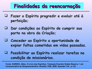 Finalidades da reencarnaçãoFinalidades da reencarnação
 Fazer o Espírito progredir e evoluir até à
perfeição;
 Conceder ao Espírito a oportunidade de
expiar faltas cometidas em vidas passadas.
Fonte: KARDEC, Allan. O Livro dos Espíritos. Tradução Evandro Noleto Bezerra. 1.ed.
Comemorativa do Sesquicentenário. Brasília: FEB, 2006. Questão 132, p.132.
 Dar condições ao Espírito de cumprir sua
parte na obra da Criação;
 Possibilitar ao Espírito realizar tarefas na
condição de missionários.
 