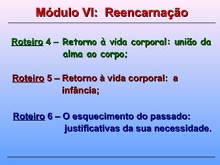 RoteiroRoteiro 4 –4 – Retorno à vida corporal: união daRetorno à vida corporal: união da
alma ao corpo;alma ao corpo;
RoteiroRoteiro 5 – Retorno à vida corporal: a5 – Retorno à vida corporal: a
infância;infância;
RoteiroRoteiro 6 – O esquecimento do passado:6 – O esquecimento do passado:
justificativas da sua necessidade.justificativas da sua necessidade.
Módulo VI: ReencarnaçãoMódulo VI: Reencarnação
 