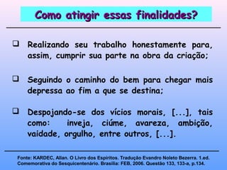 Como atingir essas finalidades?Como atingir essas finalidades?
 Realizando seu trabalho honestamente para,
assim, cumprir sua parte na obra da criação;
 Seguindo o caminho do bem para chegar mais
depressa ao fim a que se destina;
Fonte: KARDEC, Allan. O Livro dos Espíritos. Tradução Evandro Noleto Bezerra. 1.ed.
Comemorativa do Sesquicentenário. Brasília: FEB, 2006. Questão 133, 133-a, p.134.
 Despojando-se dos vícios morais, [...], tais
como: inveja, ciúme, avareza, ambição,
vaidade, orgulho, entre outros, [...].
 