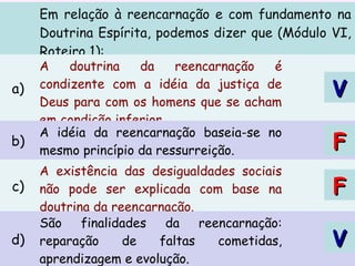 Em relação à reencarnação e com fundamento na
Doutrina Espírita, podemos dizer que (Módulo VI,
Roteiro 1):
a)
A doutrina da reencarnação é
condizente com a idéia da justiça de
Deus para com os homens que se acham
em condição inferior.
b)
A idéia da reencarnação baseia-se no
mesmo princípio da ressurreição.
c)
A existência das desigualdades sociais
não pode ser explicada com base na
doutrina da reencarnação.
d)
São finalidades da reencarnação:
reparação de faltas cometidas,
aprendizagem e evolução.
VV
FF
FF
VV
 