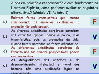 Ainda em relação à reencarnação e com fundamento na
Doutrina Espírita, como podemos avaliar as seguintes
alternativas? (Módulo VI, Roteiro 1)
a)
Existem faltas irremissíveis que, mesmo
considerando as inúmeras existências, a
expiação não pode apagar.
b)
As diversas existências corpóreas permitem
aos espíritos apagar, pouco a pouco, suas
imperfeições, pois as provações da vida,
quando bem suportadas, os fazem adiantar-se.
c)
As diferentes existências corpóreas do
Espírito não são sempre progressivas, podem
ser regressivas.
d)
As desigualdades das aptidões e do
desenvolvimento intelectual e moral dos
homens têm uma explicação lógica na
VV
F
VV
F
 
