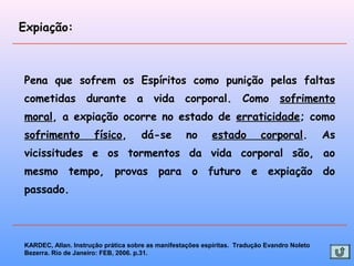 Expiação:
Pena que sofrem os Espíritos como punição pelas faltas
cometidas durante a vida corporal. Como sofrimento
moral, a expiação ocorre no estado de erraticidade; como
sofrimento físico, dá-se no estado corporal. As
vicissitudes e os tormentos da vida corporal são, ao
mesmo tempo, provas para o futuro e expiação do
passado.
KARDEC, Allan. Instrução prática sobre as manifestações espíritas. Tradução Evandro Noleto
Bezerra. Rio de Janeiro: FEB, 2006. p.31.
 