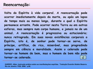 Reencarnação:
Volta do Espírito à vida corporal. A reencarnação pode
ocorrer imediatamente depois da morte, ou após um lapso
de tempo mais ou menos longo, durante o qual o Espírito
permanece errante. Pode ocorrer nesta Terra ou em outras
esferas, mas sempre num corpo humano, e jamais no de um
animal. A reencarnação é progressiva ou estacionária;
nunca retrograda. Em suas novas existências corporais o
Espírito, isto é, de senhor pode tornar-se servo, de
príncipe, artífice, de rico, miserável, mas progredindo
sempre em ciência e moralidade. Assim o celerado pode
tornar-se homem de bem, mas o homem de bem não pode
tornar-se celerado.
KARDEC, Allan. Instrução prática sobre as manifestações espíritas. Tradução Evandro Noleto Bezerra.
Rio de Janeiro: FEB, 2006. p.66.
 