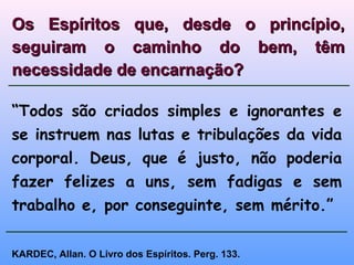 “Todos são criados simples e ignorantes e
se instruem nas lutas e tribulações da vida
corporal. Deus, que é justo, não poderia
fazer felizes a uns, sem fadigas e sem
trabalho e, por conseguinte, sem mérito.”
Os Espíritos que, desde o princípio,Os Espíritos que, desde o princípio,
seguiram o caminho do bem, têmseguiram o caminho do bem, têm
necessidade de encarnação?necessidade de encarnação?
KARDEC, Allan. O Livro dos Espíritos. Perg. 133.
 