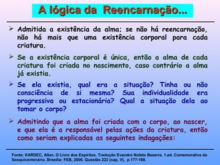 A lógica da Reencarnação...A lógica da Reencarnação...
 Se a existência corporal é única, então a alma de cada
criatura foi criada no nascimento, caso contrário a alma
já existia.
 Se ela existia, qual era a situação? Tinha ou não
consciência de si mesma? Sua individualidade era
progressiva ou estacionária? Qual a situação dela ao
tomar o corpo?
 Admitida a existência da alma; se não há reencarnação,
não há mais que uma existência corporal para cada
criatura.
 Admitindo que a alma foi criada com o corpo, ao nascer,
e que ela é a responsável pelas ações da criatura, então
como seriam explicadas as seguintes indagações:
Fonte: KARDEC, Allan. O Livro dos Espíritos. Tradução Evandro Noleto Bezerra. 1.ed. Comemorativa do
Sesquicentenário. Brasília: FEB, 2006. Questão 222 (cap. V), p.177-188.
 
