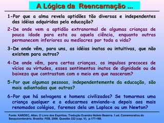 1-Por que a alma revela aptidões tão diversas e independentes
das idéias adquiridas pela educação?
2-De onde vem a aptidão extranormal de algumas crianças de
pouca idade para esta ou aquela ciência, enquanto outras
permanecem inferiores ou medíocres por toda a vida?
3-De onde vêm, para uns, as idéias inatas ou intuitivas, que não
existem para outros?
4-De onde vêm, para certas crianças, os impulsos precoces de
vícios ou virtudes, esses sentimentos inatos de dignidade ou de
baixeza que contrastam com o meio em que nasceram?
5-Por que algumas pessoas, independentemente da educação, são
mais adiantadas que outras?
6-Por que há selvagens e homens civilizados? Se tomarmos uma
criança qualquer e a educarmos enviando-a depois aos mais
renomados colégios, faremos dela um Laplace ou um Newton?
Fonte: KARDEC, Allan. O Livro dos Espíritos. Tradução Evandro Noleto Bezerra. 1.ed. Comemorativa do
Sesquicentenário. Brasília: FEB, 2006. Questão 222 (cap. V), p.177-188.
A Lógica da Reencarnação ...A Lógica da Reencarnação ...
 