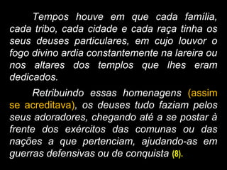 Tempos houve em que cada família,
cada tribo, cada cidade e cada raça tinha os
seus deuses particulares, em cujo louvor o
fogo divino ardia constantemente na lareira ou
nos altares dos templos que lhes eram
dedicados.
Retribuindo essas homenagens (assim
se acreditava), os deuses tudo faziam pelos
seus adoradores, chegando até a se postar à
frente dos exércitos das comunas ou das
nações a que pertenciam, ajudando-as em
guerras defensivas ou de conquista (8).
 