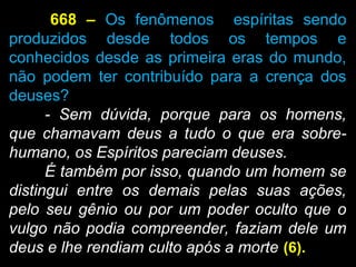 668 – Os fenômenos espíritas sendo
produzidos desde todos os tempos e
conhecidos desde as primeira eras do mundo,
não podem ter contribuído para a crença dos
deuses?
- Sem dúvida, porque para os homens,
que chamavam deus a tudo o que era sobre-
humano, os Espíritos pareciam deuses.
É também por isso, quando um homem se
distingui entre os demais pelas suas ações,
pelo seu gênio ou por um poder oculto que o
vulgo não podia compreender, faziam dele um
deus e lhe rendiam culto após a morte (6).
 