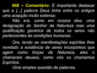 668 – Comentário: É importante destacar
que a [...] palavra Deus tinha entre os antigos
uma acepção muito extensa;
Não era, como em nossos dias, uma
designação do Senhor da Natureza mas uma
qualificação genérica de todos os seres não
pertencentes às condições humanas.
Ora, tendo as manifestações espíritas lhes
revelado a existência de seres incorpóreos que
agem como forças da Natureza, eles o
chamaram deuses, como nós os chamamos
Espíritos.
Uma simples questão de palavras.
 