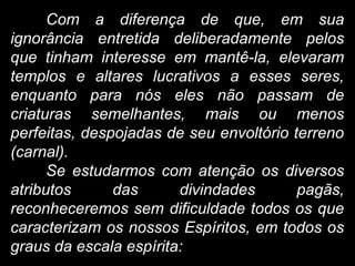 Com a diferença de que, em sua
ignorância entretida deliberadamente pelos
que tinham interesse em mantê-la, elevaram
templos e altares lucrativos a esses seres,
enquanto para nós eles não passam de
criaturas semelhantes, mais ou menos
perfeitas, despojadas de seu envoltório terreno
(carnal).
Se estudarmos com atenção os diversos
atributos das divindades pagãs,
reconheceremos sem dificuldade todos os que
caracterizam os nossos Espíritos, em todos os
graus da escala espírita:
 