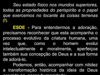 Seu estado físico nos mundos superiores,
todas as propriedades do perispírito e o papel
que exercemos no tocante às coisas terrenas
(7).
ESDE - Para entendermos a adoração,
precisamos reconhecer que esta acompanha o
processo evolutivo da criatura humana, uma
vez que, como o homem evolui
intelectualmente e moralmente, aperfeiçoa
também sua concepção de Deus e a sua forma
de adorá-lo.
Podemos, então, acompanhar com nitidez
a transformação histórica da ideia de Deus
 