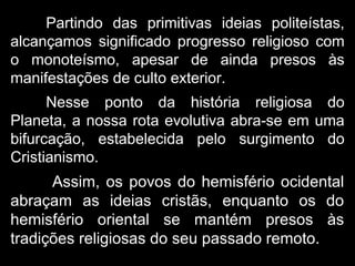 Partindo das primitivas ideias politeístas,
alcançamos significado progresso religioso com
o monoteísmo, apesar de ainda presos às
manifestações de culto exterior.
Nesse ponto da história religiosa do
Planeta, a nossa rota evolutiva abra-se em uma
bifurcação, estabelecida pelo surgimento do
Cristianismo.
Assim, os povos do hemisfério ocidental
abraçam as ideias cristãs, enquanto os do
hemisfério oriental se mantém presos às
tradições religiosas do seu passado remoto.
 