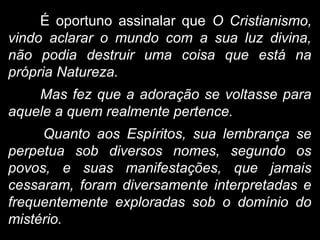 É oportuno assinalar que O Cristianismo,
vindo aclarar o mundo com a sua luz divina,
não podia destruir uma coisa que está na
própria Natureza.
Mas fez que a adoração se voltasse para
aquele a quem realmente pertence.
Quanto aos Espíritos, sua lembrança se
perpetua sob diversos nomes, segundo os
povos, e suas manifestações, que jamais
cessaram, foram diversamente interpretadas e
frequentemente exploradas sob o domínio do
mistério.
 