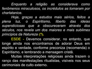 Enquanto a religião as considerava como
fenômenos miraculosos, os incrédulos as tomaram por
charlatanice.
Hoje, graças a estudos mais sérios, feitos a
plena luz, o Espiritismo, liberto das ideias
supersticiosas que a obscureceram através dos
séculos, nos revela um dos maiores e mais sublimes
princípios da Natureza (7).
ESDE - Devemos considerar, no entanto, que
longe ainda nos encontramos de adorar Deus em
espírito e verdade, conforme preconiza (recomenda) o
Espiritismo, e lembrando a mensagem cristã.
Muitas interpretações religiosas ainda trazem o
ranço das manifestações ritualistas, visíveis nos seus
cerimoniais de culto externo.
 