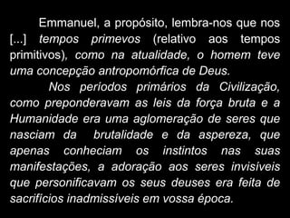 Emmanuel, a propósito, lembra-nos que nos
[...] tempos primevos (relativo aos tempos
primitivos), como na atualidade, o homem teve
uma concepção antropomórfica de Deus.
Nos períodos primários da Civilização,
como preponderavam as leis da força bruta e a
Humanidade era uma aglomeração de seres que
nasciam da brutalidade e da aspereza, que
apenas conheciam os instintos nas suas
manifestações, a adoração aos seres invisíveis
que personificavam os seus deuses era feita de
sacrifícios inadmissíveis em vossa época.
 