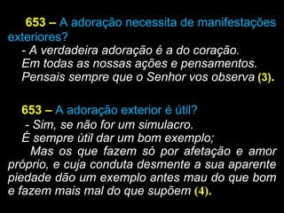 653 – A adoração necessita de manifestações
exteriores?
- A verdadeira adoração é a do coração.
Em todas as nossas ações e pensamentos.
Pensais sempre que o Senhor vos observa (3).
653 – A adoração exterior é útil?
- Sim, se não for um simulacro.
É sempre útil dar um bom exemplo;
Mas os que fazem só por afetação e amor
próprio, e cuja conduta desmente a sua aparente
piedade dão um exemplo antes mau do que bom
e fazem mais mal do que supõem (4).
 